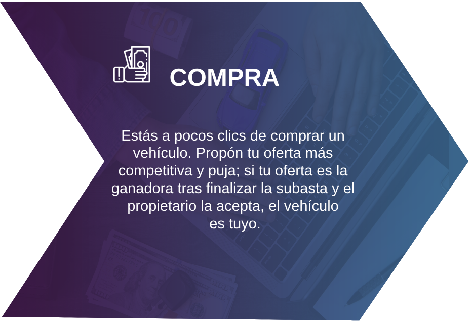 COMPRA Estás a pocos clics de comprar un vehículo. Propón tu oferta más competitiva y puja; si tu oferta es la ganadora tras finalizar la subasta y el propietario la acepta, el vehículo es tuyo.